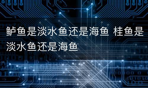 鲈鱼是淡水鱼还是海鱼 桂鱼是淡水鱼还是海鱼