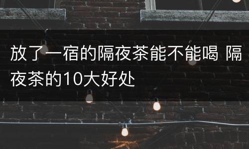 放了一宿的隔夜茶能不能喝 隔夜茶的10大好处
