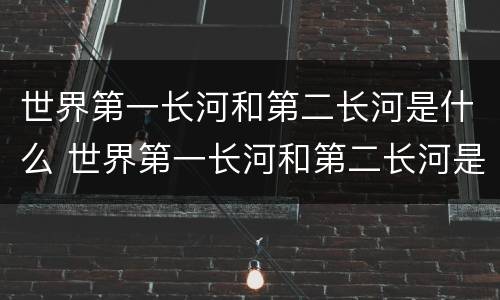 世界第一长河和第二长河是什么 世界第一长河和第二长河是什么河醒悟