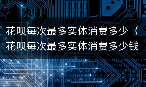 花呗每次最多实体消费多少（花呗每次最多实体消费多少钱）