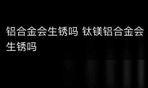 铝合金会生锈吗 钛镁铝合金会生锈吗
