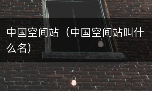 中国空间站（中国空间站叫什么名）
