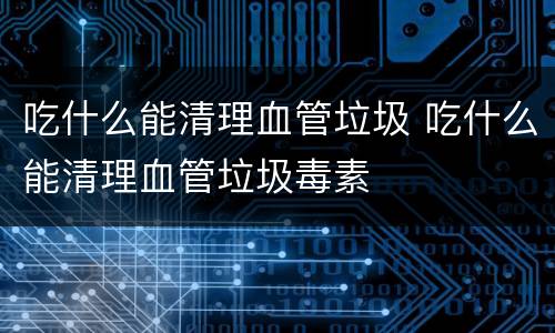 吃什么能清理血管垃圾 吃什么能清理血管垃圾毒素