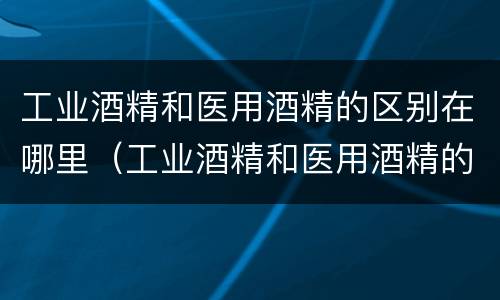工业酒精和医用酒精的区别在哪里（工业酒精和医用酒精的区别在哪里呢）