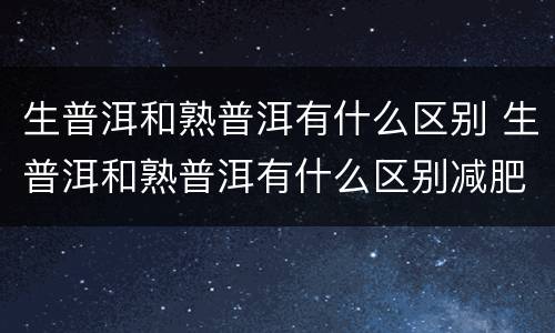 生普洱和熟普洱有什么区别 生普洱和熟普洱有什么区别减肥