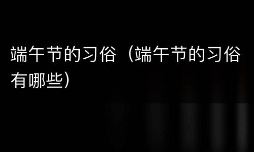 端午节的习俗（端午节的习俗有哪些）
