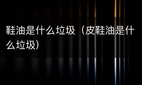 鞋油是什么垃圾（皮鞋油是什么垃圾）