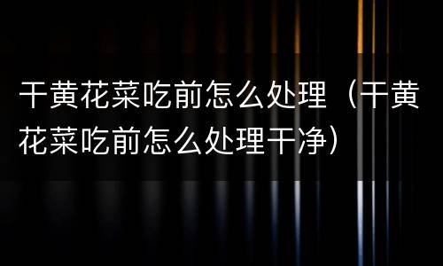 干黄花菜吃前怎么处理（干黄花菜吃前怎么处理干净）