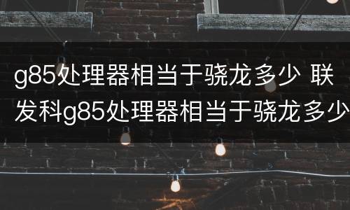 g85处理器相当于骁龙多少 联发科g85处理器相当于骁龙多少