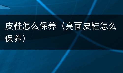 皮鞋怎么保养（亮面皮鞋怎么保养）