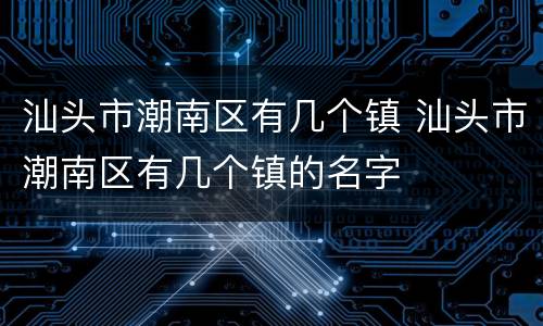 汕头市潮南区有几个镇 汕头市潮南区有几个镇的名字