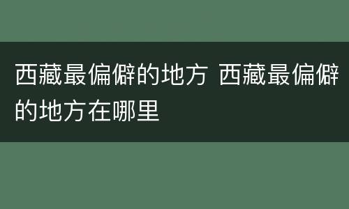 西藏最偏僻的地方 西藏最偏僻的地方在哪里