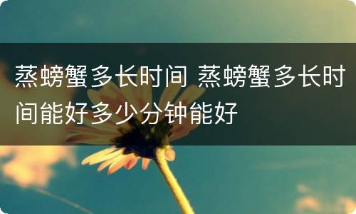 蒸螃蟹多长时间 蒸螃蟹多长时间能好多少分钟能好