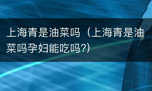 上海青是油菜吗（上海青是油菜吗孕妇能吃吗?）