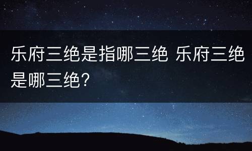 乐府三绝是指哪三绝 乐府三绝是哪三绝?