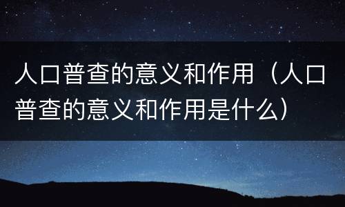 人口普查的意义和作用（人口普查的意义和作用是什么）