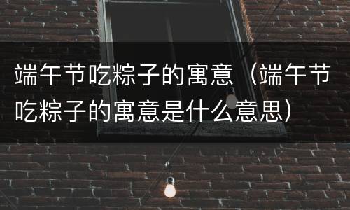 端午节吃粽子的寓意（端午节吃粽子的寓意是什么意思）