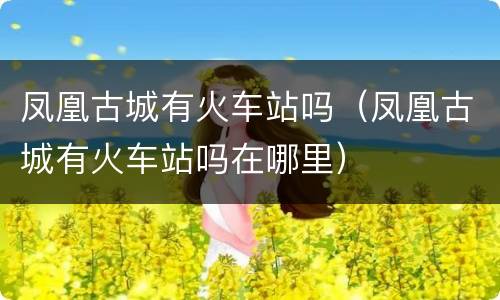 凤凰古城有火车站吗（凤凰古城有火车站吗在哪里）