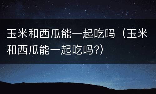 玉米和西瓜能一起吃吗（玉米和西瓜能一起吃吗?）