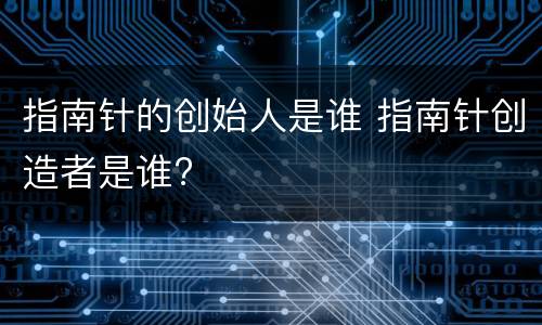 指南针的创始人是谁 指南针创造者是谁?