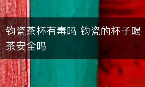 钧瓷茶杯有毒吗 钧瓷的杯子喝茶安全吗