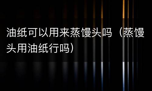 油纸可以用来蒸馒头吗（蒸馒头用油纸行吗）