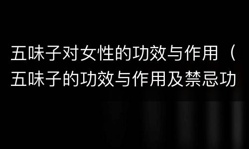 五味子对女性的功效与作用（五味子的功效与作用及禁忌功效与作用的功效）