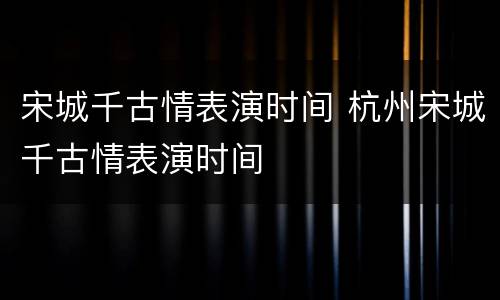宋城千古情表演时间 杭州宋城千古情表演时间