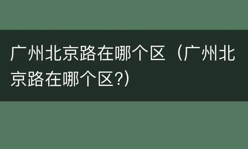 广州北京路在哪个区（广州北京路在哪个区?）