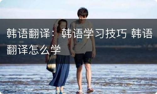 韩语翻译：韩语学习技巧 韩语翻译怎么学