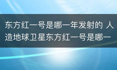 东方红一号是哪一年发射的 人造地球卫星东方红一号是哪一年发射的