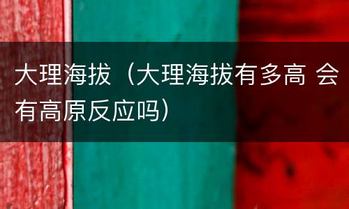 大理海拔（大理海拔有多高 会有高原反应吗）