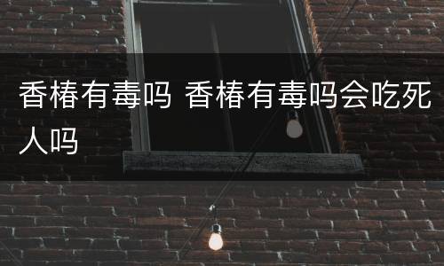 香椿有毒吗 香椿有毒吗会吃死人吗