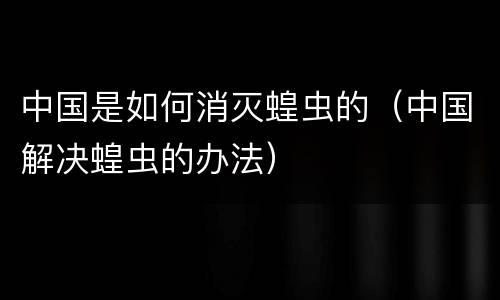 中国是如何消灭蝗虫的（中国解决蝗虫的办法）