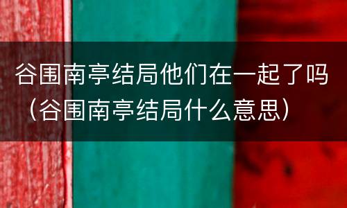谷围南亭结局他们在一起了吗（谷围南亭结局什么意思）