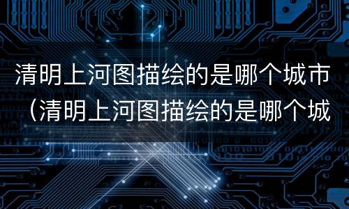 清明上河图描绘的是哪个城市（清明上河图描绘的是哪个城市的繁华景象）