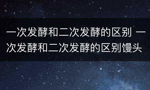 一次发酵和二次发酵的区别 一次发酵和二次发酵的区别馒头