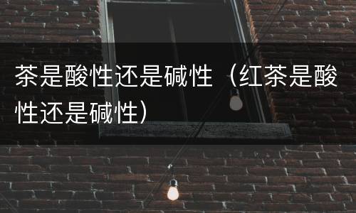 茶是酸性还是碱性（红茶是酸性还是碱性）