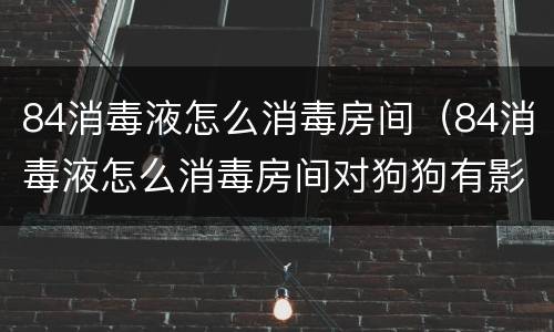 84消毒液怎么消毒房间（84消毒液怎么消毒房间对狗狗有影响吗）