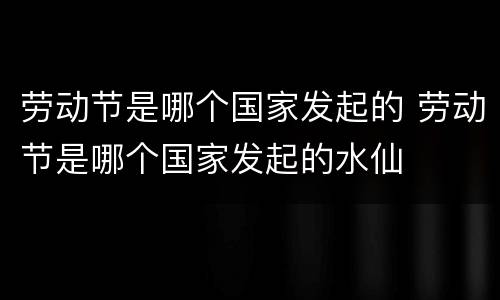 劳动节是哪个国家发起的 劳动节是哪个国家发起的水仙
