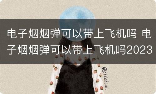 电子烟烟弹可以带上飞机吗 电子烟烟弹可以带上飞机吗2023年