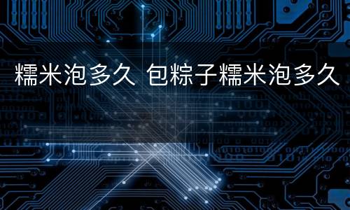 糯米泡多久 包粽子糯米泡多久