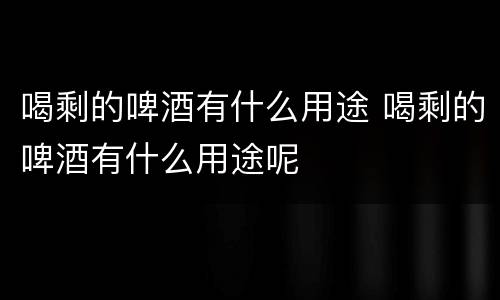 喝剩的啤酒有什么用途 喝剩的啤酒有什么用途呢