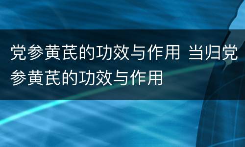 党参黄芪的功效与作用 当归党参黄芪的功效与作用