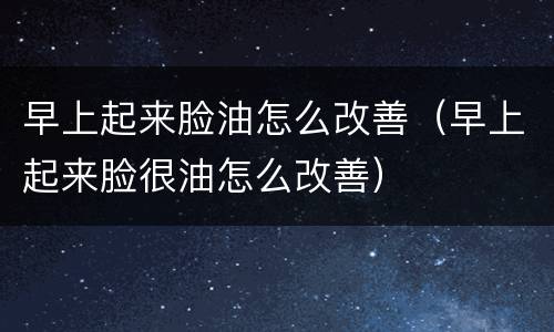 早上起来脸油怎么改善（早上起来脸很油怎么改善）