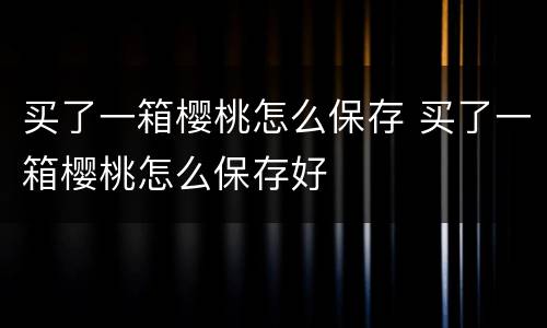 买了一箱樱桃怎么保存 买了一箱樱桃怎么保存好