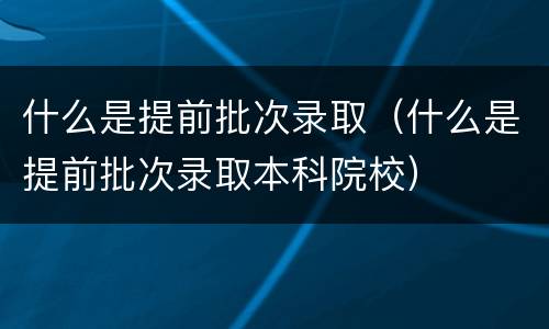 什么是提前批次录取（什么是提前批次录取本科院校）