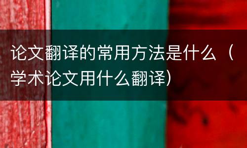 论文翻译的常用方法是什么（学术论文用什么翻译）