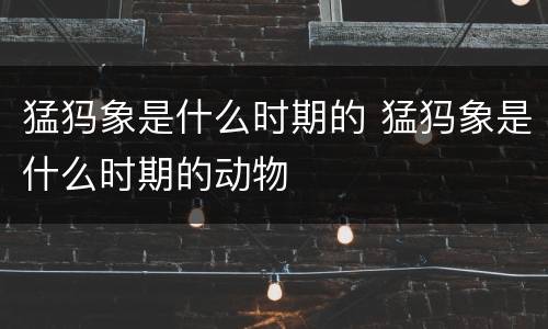 猛犸象是什么时期的 猛犸象是什么时期的动物