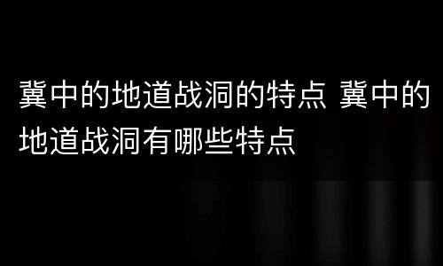 冀中的地道战洞的特点 冀中的地道战洞有哪些特点